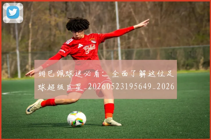 姆巴佩球迷必看：全面了解这位足球超级巨星_20260523195649_20260720190036