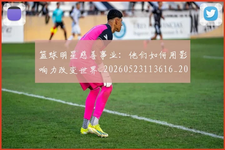 篮球明星慈善事业：他们如何用影响力改变世界_20260523113616_20260708200300