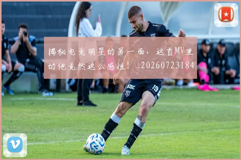 揭秘电竞明星的另一面，这首MV里的他竟然这么感性！_20260723184245