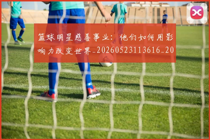 篮球明星慈善事业：他们如何用影响力改变世界_20260523113616_20260708200300