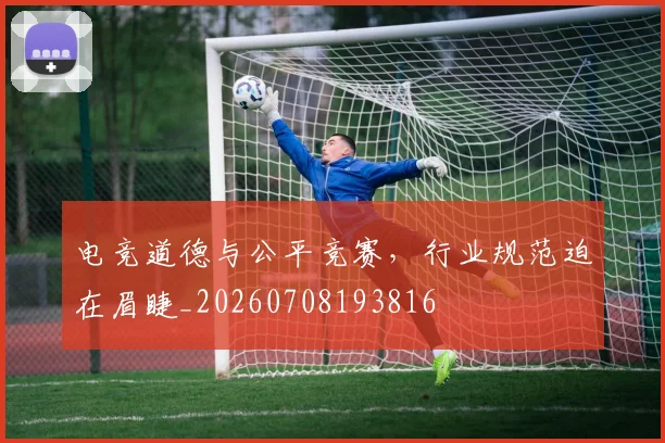 电竞道德与公平竞赛，行业规范迫在眉睫_20260708193816